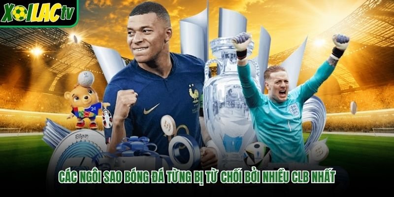 Các Ngôi Sao Bóng Đá Từng Bị Từ Chối Bởi Nhiều CLB Nhất