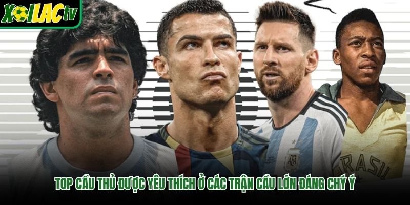 Top cầu thủ được yêu thích ở các trận cầu lớn đáng chý ý