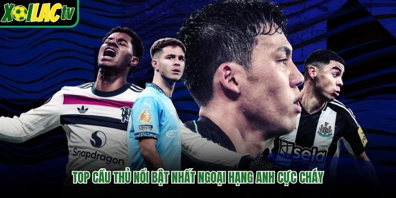Top cầu thủ nổi bật nhất Ngoại Hạng Anh cực cháy